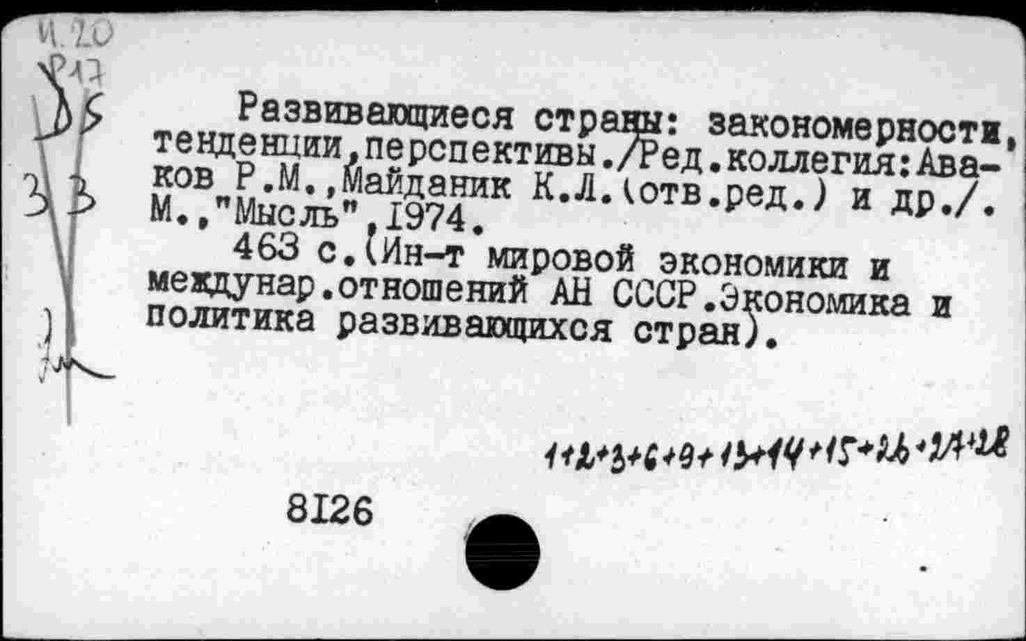 ﻿тЛ»~??звивагощиеся стРаДы: закономерности. Зм?ЦоНмИИАп?рспективы *^ед • коллегия:Ава-50ВпРгМ”ЭТдяник К.Л.(отв.ред.) и др./. М.,"Мысль",1974.	др,/•
463 с.(Ин-т мировой экономики и мевдунар.отношений АН СССР.Экономика и политика развивающихся стран).
01*5*4*4/
8126